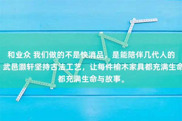 和业众 我们做的不是快消品，是能陪伴几代人的传家宝。武邑灏轩坚持古法工艺，让每件榆木家具都充满生命与故事。