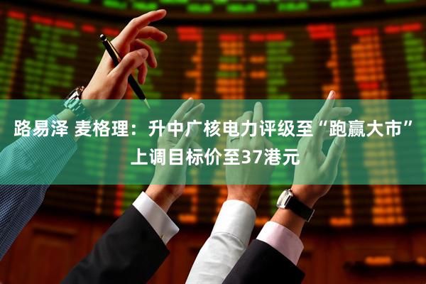 路易泽 麦格理：升中广核电力评级至“跑赢大市” 上调目标价至37港元