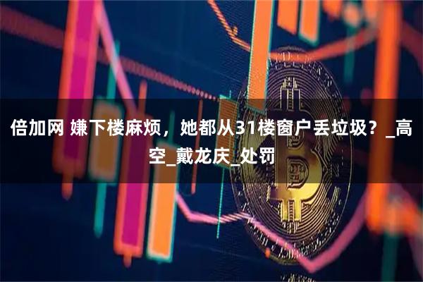 倍加网 嫌下楼麻烦，她都从31楼窗户丢垃圾？_高空_戴龙庆_处罚