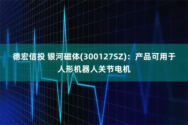 德宏信投 银河磁体(300127SZ)：产品可用于人形机器人关节电机