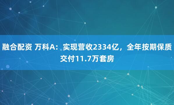 融合配资 万科A：实现营收2334亿，全年按期保质交付11.7万套房
