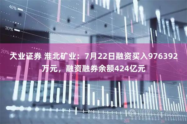 大业证券 淮北矿业：7月22日融资买入976392万元，融资融券余额424亿元